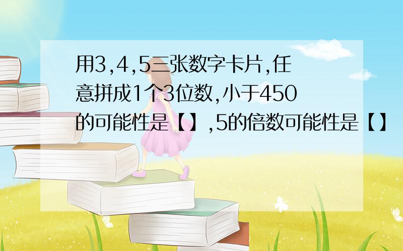 用3,4,5三张数字卡片,任意拼成1个3位数,小于450的可能性是【】,5的倍数可能性是【】