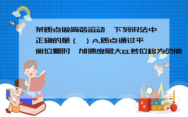 某质点做简谐运动,下列说法中正确的是（ ）A.质点通过平衡位置时,加速度最大B.若位移为负值,某质点做简谐运动,下列说法中正确的是（ ）A.质点通过平衡位置时,B.若位移为负值,则速度一定