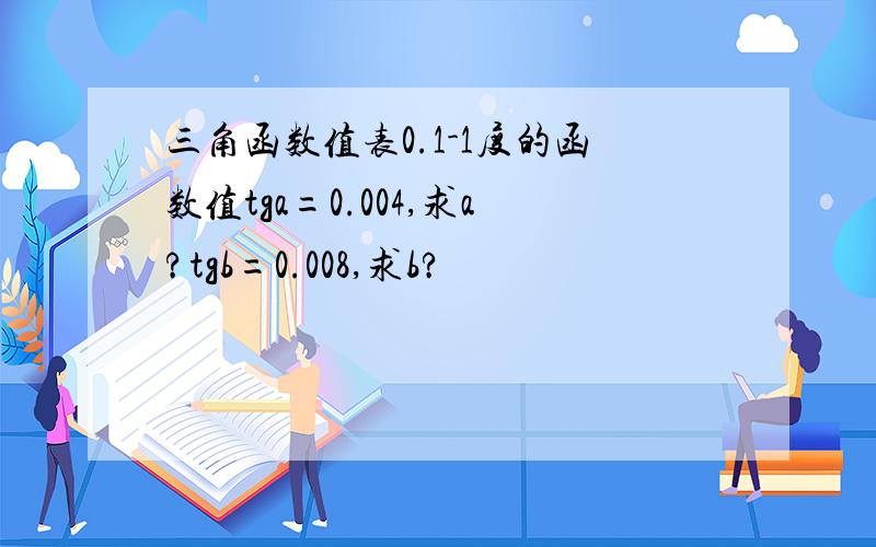 三角函数值表0.1-1度的函数值tga=0.004,求a?tgb=0.008,求b?