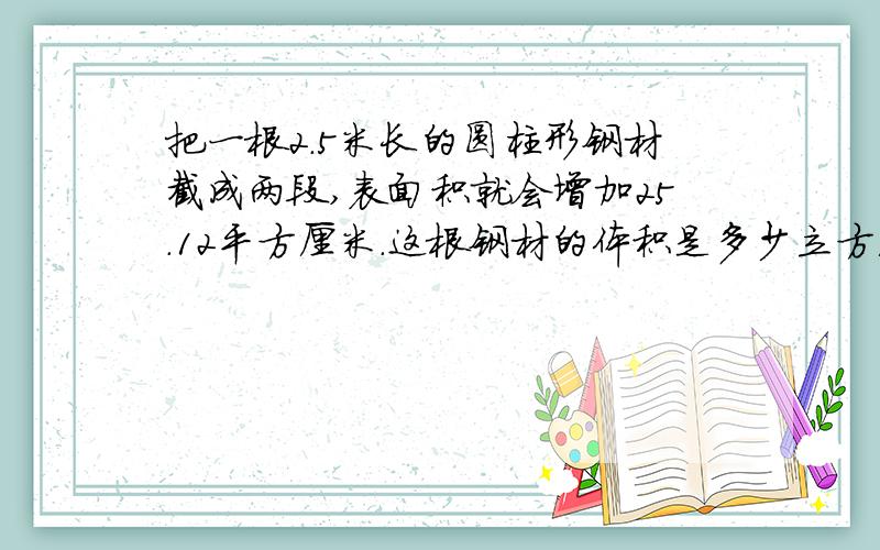 把一根2.5米长的圆柱形钢材截成两段,表面积就会增加25.12平方厘米.这根钢材的体积是多少立方厘米?