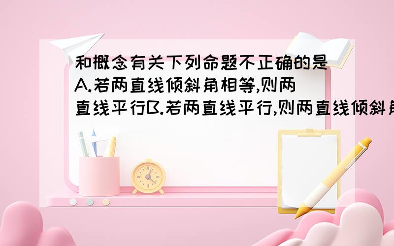 和概念有关下列命题不正确的是A.若两直线倾斜角相等,则两直线平行B.若两直线平行,则两直线倾斜角相等C.若两直线平行,则两直线斜率相等D.若两直线斜率相等,则两直线平行应该在平面直角