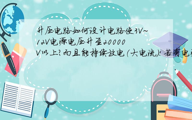 升压电路如何设计电路使3V~12V电源电压升至20000V以上?而且能持续放电（大电流）!若有电源输出的问题则不用管它,我能解决,元件尽量少!最好能附上电路图和印制板图…!