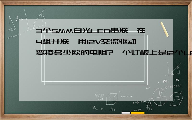 3个5MM白光LED串联,在4组并联,用12V交流驱动,要接多少欧的电阻?一个灯板上是12个LED,我用的12V交流变压器带动他,我加了个整流桥,在整流桥前面加电阻还是后面加电阻好?要加多大的?为什么我加