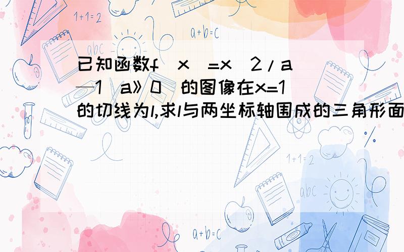 已知函数f(x)=x^2/a—1(a》0)的图像在x=1的切线为l,求l与两坐标轴围成的三角形面积的最小值