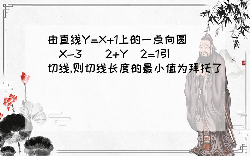 由直线Y=X+1上的一点向圆（X-3)^2+Y^2=1引切线,则切线长度的最小值为拜托了