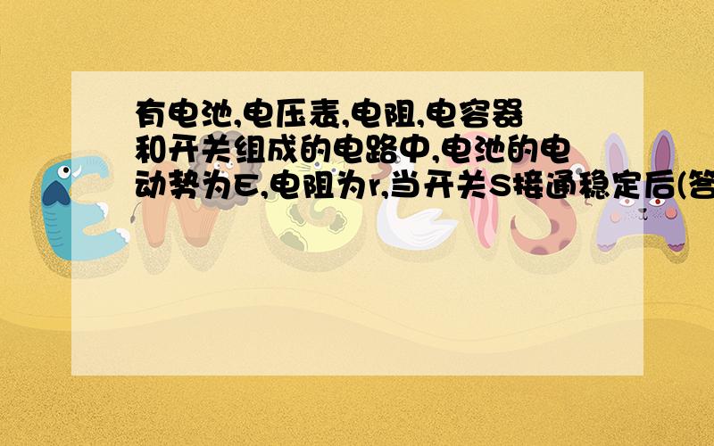 有电池,电压表,电阻,电容器和开关组成的电路中,电池的电动势为E,电阻为r,当开关S接通稳定后(答案D)A,电压表的读数为EB,电压表的读数为0C,电容器的电压为0D,电容器的电压为E 请解释各个选项