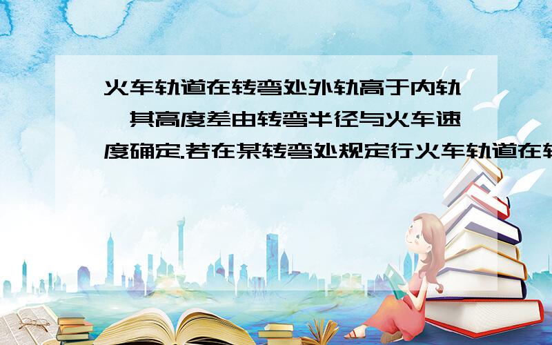 火车轨道在转弯处外轨高于内轨,其高度差由转弯半径与火车速度确定.若在某转弯处规定行火车轨道在转弯处外轨高于内轨,其高度差由转弯半径与火车速度确定.若在某转弯处规定行驶速度为