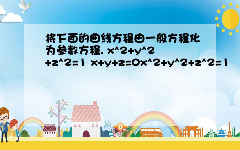 将下面的曲线方程由一般方程化为参数方程. x^2+y^2+z^2=1 x+y+z=0x^2+y^2+z^2=1                    ;                  x+y+z=0两个式子是一个方程