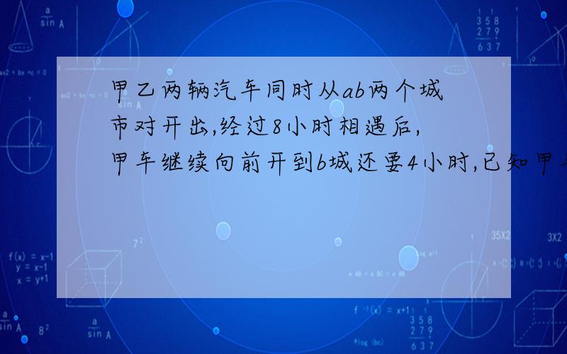 甲乙两辆汽车同时从ab两个城市对开出,经过8小时相遇后,甲车继续向前开到b城还要4小时,已知甲车每小时比乙车快35千米,求a,b两个城市间的公路长多少千米