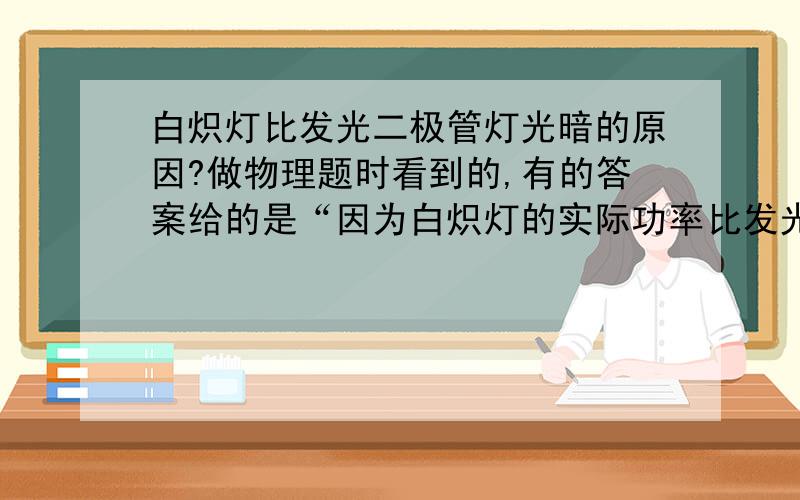 白炽灯比发光二极管灯光暗的原因?做物理题时看到的,有的答案给的是“因为白炽灯的实际功率比发光二极管小”对吗