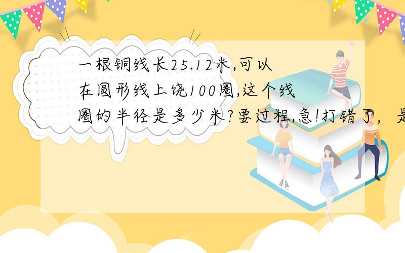 一根铜线长25.12米,可以在圆形线上饶100圈,这个线圈的半径是多少米?要过程,急!打错了，是   在圆形线圈上饶100圈