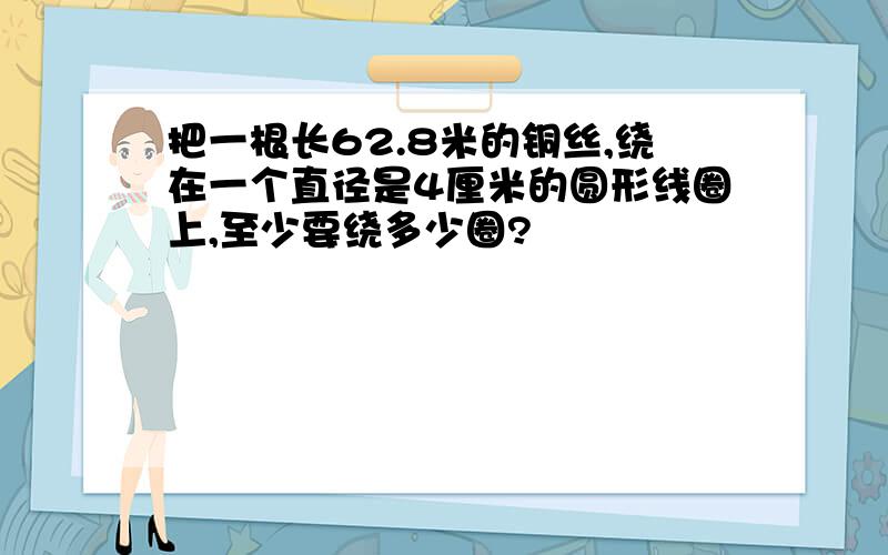 把一根长62.8米的铜丝,绕在一个直径是4厘米的圆形线圈上,至少要绕多少圈?