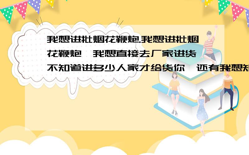 我想进批烟花鞭炮.我想进批烟花鞭炮,我想直接去厂家进货,不知道进多少人家才给货你,还有我想知道销售烟花鞭炮的流程.还有怎么办哪些证啊,要办什么证啊,越详细越好.我是广州某个区的,