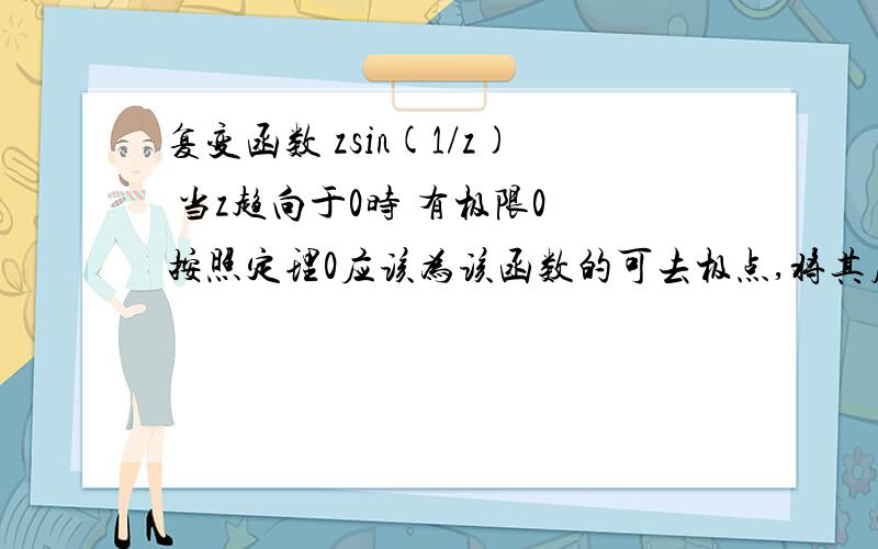 复变函数 zsin(1/z) 当z趋向于0时 有极限0 按照定理0应该为该函数的可去极点,将其展成级数,有无穷负次项0是它的可去极点还是本性极点.