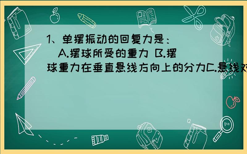 1、单摆振动的回复力是：（ ）A.摆球所受的重力 B.摆球重力在垂直悬线方向上的分力C.悬线对摆球的拉力 D.摆球所受重力和悬线对摆球拉力的合力2、做简谐振动的质点每相邻两次经过同一位