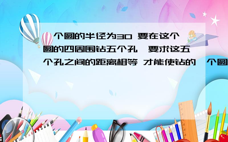 一个圆的半径为30 要在这个圆的四周围钻五个孔,要求这五个孔之间的距离相等 才能使钻的一个圆的半径为30 要在这个圆的四周围钻五个孔,要求这五个孔之间的距离相等 才能使钻的孔的距离