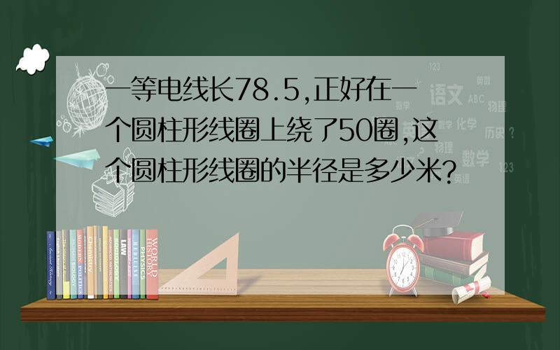 一等电线长78.5,正好在一个圆柱形线圈上绕了50圈,这个圆柱形线圈的半径是多少米?