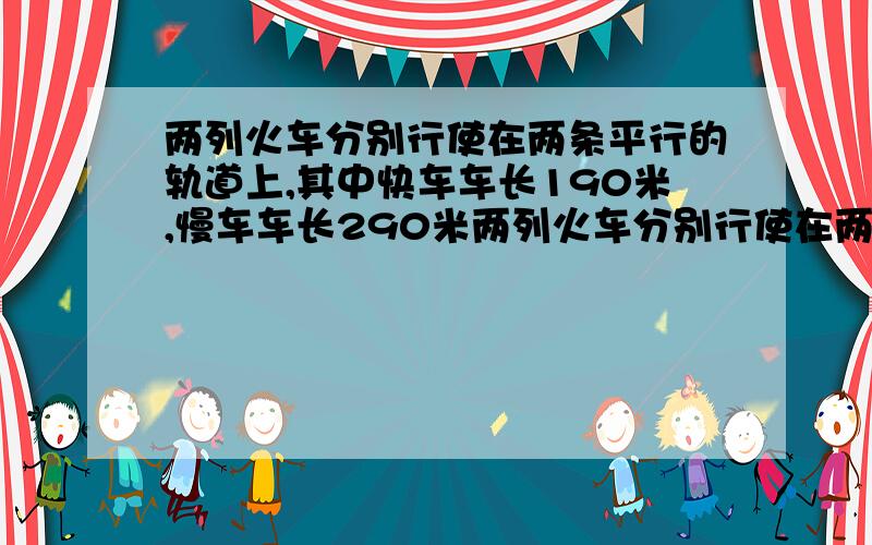 两列火车分别行使在两条平行的轨道上,其中快车车长190米,慢车车长290米两列火车分别行使在两条平行的轨道上,其中快车车长190米,慢车车长290米,当两辆车相向而行时,快车驶过慢车某个窗口