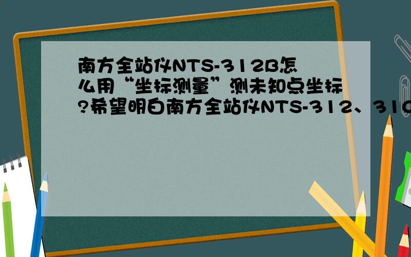 南方全站仪NTS-312B怎么用“坐标测量”测未知点坐标?希望明白南方全站仪NTS-312、310、330型号的朋友给点宝贵的意见,内容最好写的明白点,说明书上写的不够详细,本人急用!