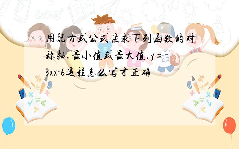 用配方或公式法求下列函数的对称轴,最小值或最大值.y=-3xx-6过程怎么写才正确