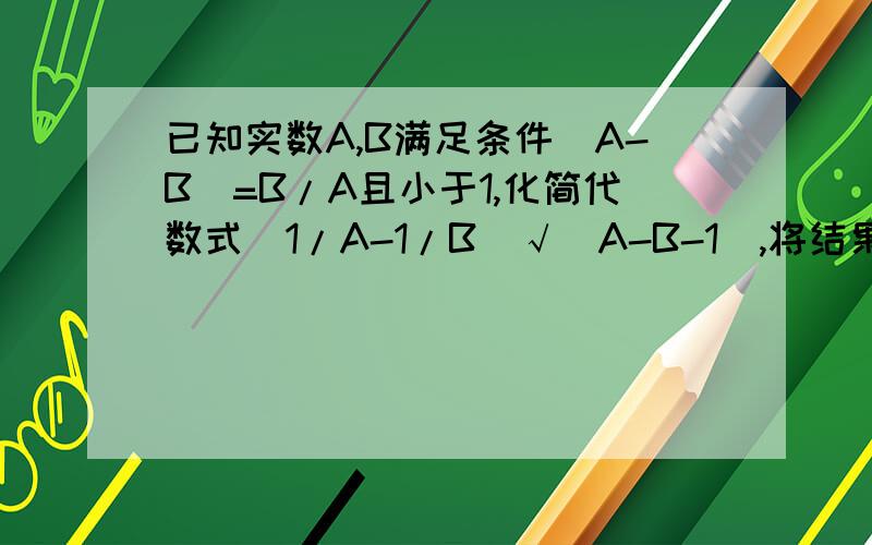 已知实数A,B满足条件|A-B|=B/A且小于1,化简代数式(1/A-1/B)√(A-B-1),将结果表示成不含有字母B的形式您的计算好象有问题麻烦你说得仔细点