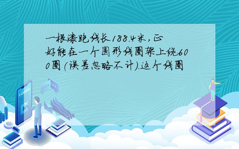 一根漆跑线长188.4米,正好能在一个圆形线圈架上绕600圈(误差忽略不计).这个线圈