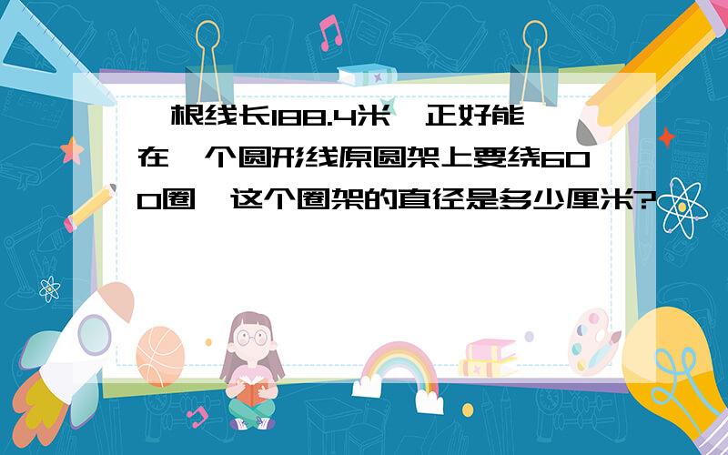 一根线长188.4米,正好能在一个圆形线原圆架上要绕600圈,这个圈架的直径是多少厘米?