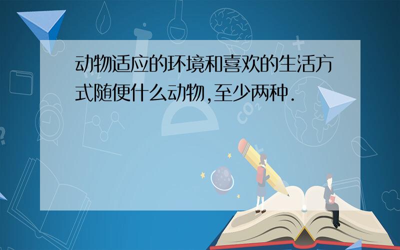 动物适应的环境和喜欢的生活方式随便什么动物,至少两种.