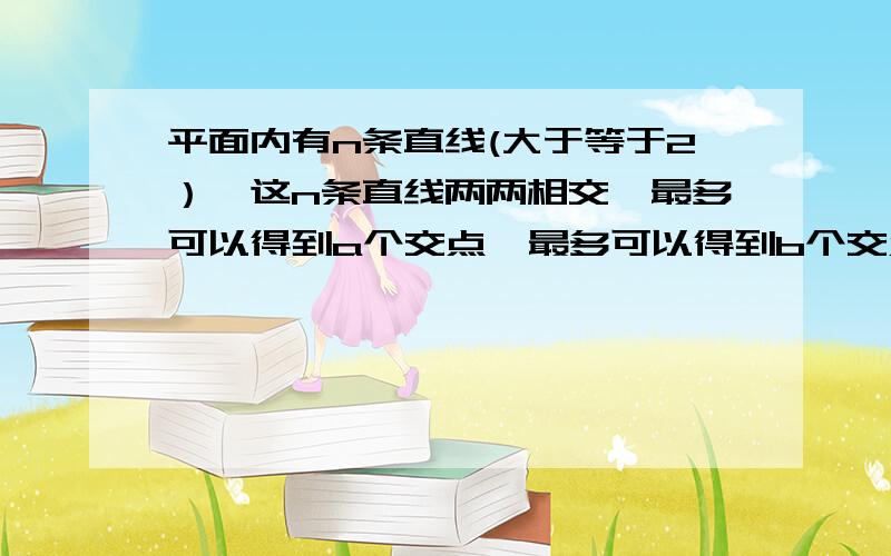 平面内有n条直线(大于等于2）,这n条直线两两相交,最多可以得到a个交点,最多可以得到b个交点,则a+b=