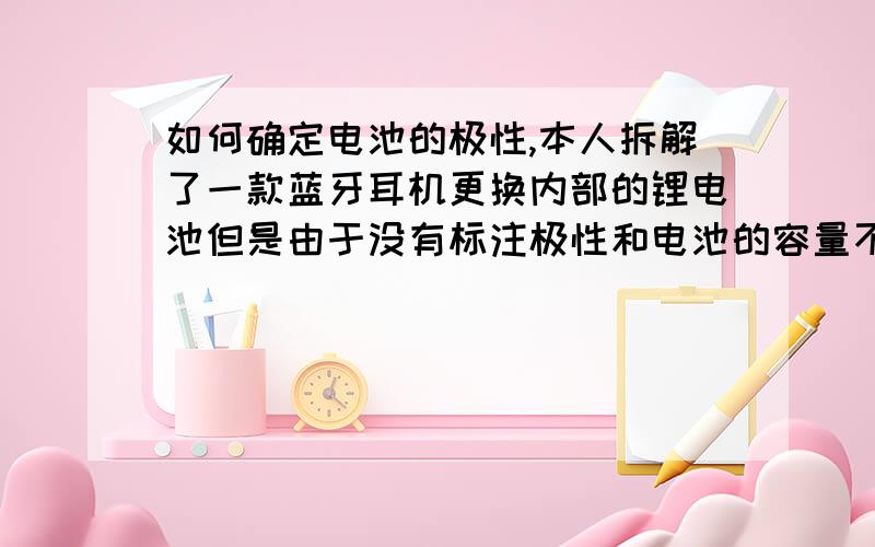 如何确定电池的极性,本人拆解了一款蓝牙耳机更换内部的锂电池但是由于没有标注极性和电池的容量不知道更换什么容量的合适还有极性的连接,高手们指点下