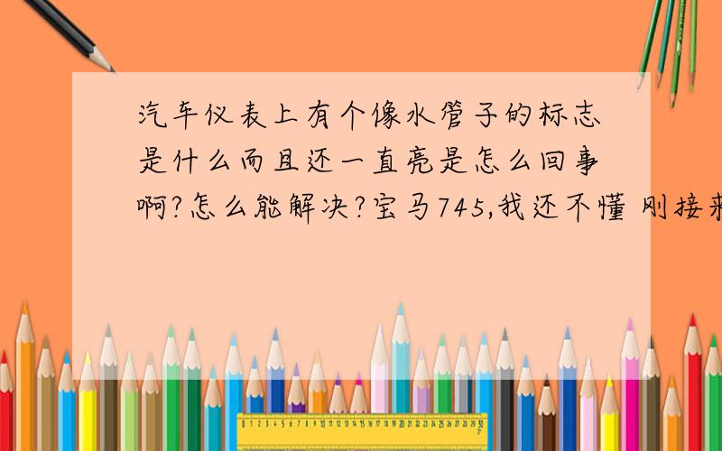 汽车仪表上有个像水管子的标志是什么而且还一直亮是怎么回事啊?怎么能解决?宝马745,我还不懂 刚接来开几天 仪表上有个像水管子标志一直亮,是有什么毛病吧上4S店去检查还得不少花钱,车