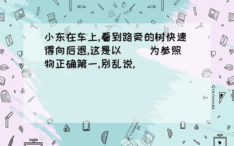 小东在车上,看到路旁的树快速得向后退,这是以（ ）为参照物正确第一,别乱说,