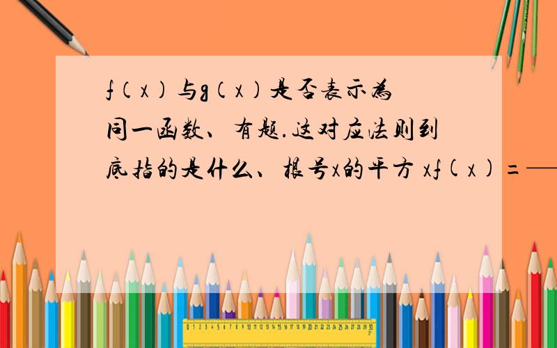 f（x）与g（x）是否表示为同一函数、有题.这对应法则到底指的是什么、根号x的平方 xf(x)=————————与g（x）=——————x 根号x的平方、说定义域对应法则相同.急啊TAT、