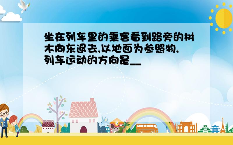 坐在列车里的乘客看到路旁的树木向东退去,以地面为参照物,列车运动的方向是__