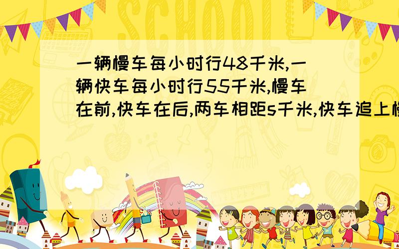 一辆慢车每小时行48千米,一辆快车每小时行55千米,慢车在前,快车在后,两车相距s千米,快车追上慢车需要的时间是（ ）小时；如果两车相向而行,经过（ ）小时相遇