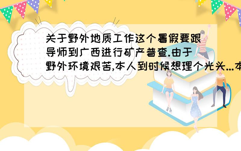 关于野外地质工作这个暑假要跟导师到广西进行矿产普查.由于野外环境艰苦,本人到时候想理个光头...本人平时一直理的是小平头或短毛寸,个子比较低一些,1.65米左右,头偏小一些,但比较圆,