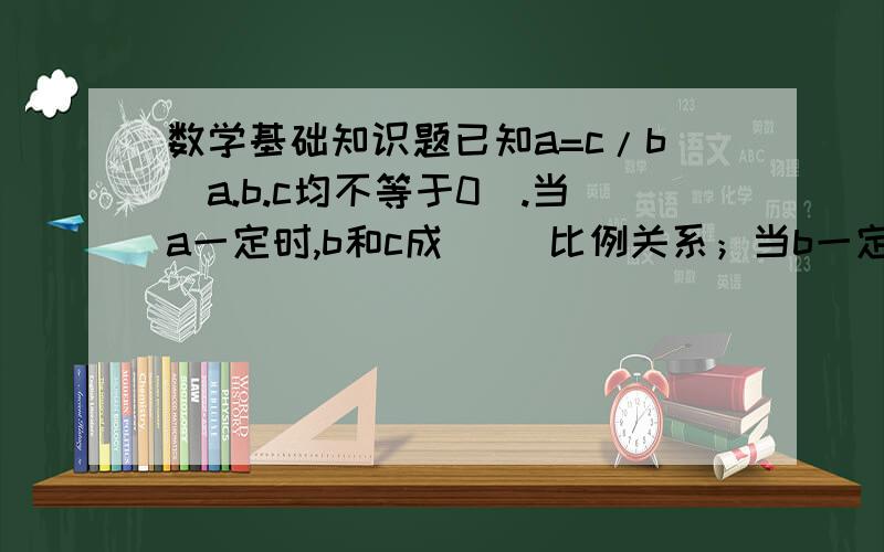 数学基础知识题已知a=c/b(a.b.c均不等于0）.当a一定时,b和c成（ ）比例关系；当b一定时,a和c成（ ）比例关系；当C一定时,a和b成（ ）比例关系.有一个两位小数,四舍五入取近似值是5,这个数最