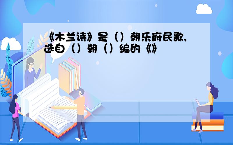 《木兰诗》是（）朝乐府民歌,选自（）朝（）编的《》