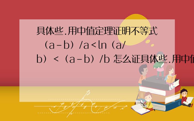 具体些.用中值定理证明不等式 （a-b）/a＜ln（a/b）＜（a-b）/b 怎么证具体些.用中值定理证明不等式（a-b）/a＜ln（a/b）＜（a-b）/b怎么证,怎么设函数（这点求详解）...