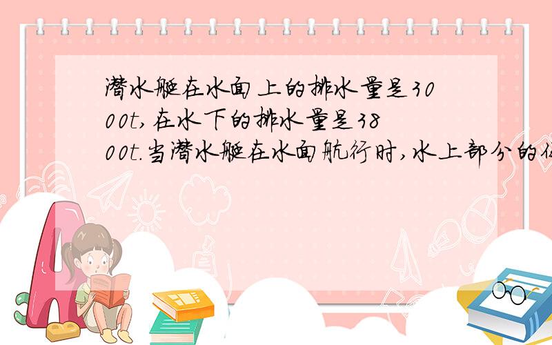 潜水艇在水面上的排水量是3000t,在水下的排水量是3800t.当潜水艇在水面航行时,水上部分的体积是＿＿m＾3水下部分的体积是 多少立方米 ,若潜入水中时,应吸入水多少t?