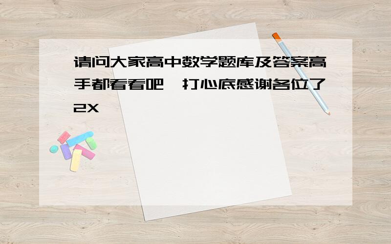 请问大家高中数学题库及答案高手都看看吧,打心底感谢各位了2X