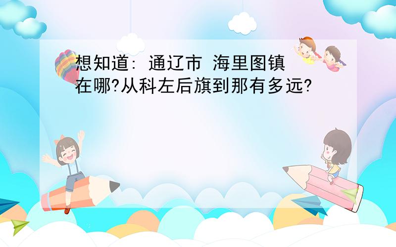 想知道: 通辽市 海里图镇 在哪?从科左后旗到那有多远?