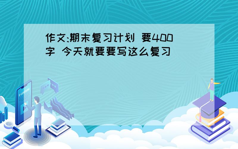 作文:期末复习计划 要400字 今天就要要写这么复习