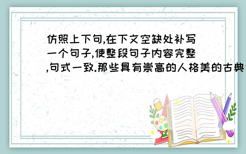 仿照上下句,在下文空缺处补写一个句子,使整段句子内容完整,句式一致.那些具有崇高的人格美的古典诗文,长期熏陶着人们的精神品格.杜甫“感时花溅泪,恨别鸟惊心”的忧患意识和爱国深情