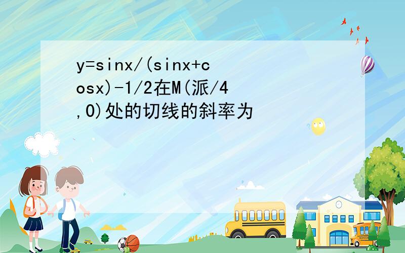 y=sinx/(sinx+cosx)-1/2在M(派/4,0)处的切线的斜率为