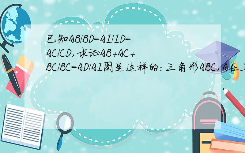 已知AB/BD=AI/ID=AC/CD,求证AB+AC+BC/BC＝AD/AI图是这样的：三角形ABC,A在上 B在左 C在右 D在BC上 I在AD上可以自己画画图..是（AB+AC+BC）/BC＝AD/AI