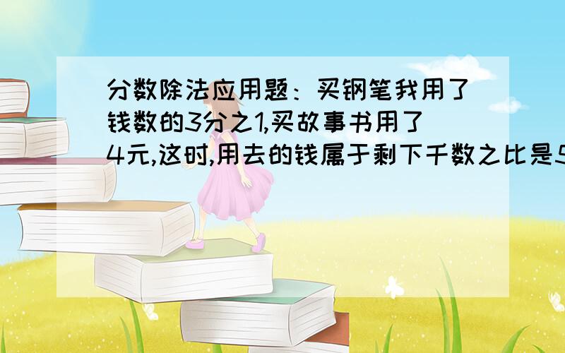 分数除法应用题：买钢笔我用了钱数的3分之1,买故事书用了4元,这时,用去的钱属于剩下千数之比是5:4,你知道哈剩下多少钱吗?填空题：20克的——是15克,20米是——的5分之4,——是30的5分之6.