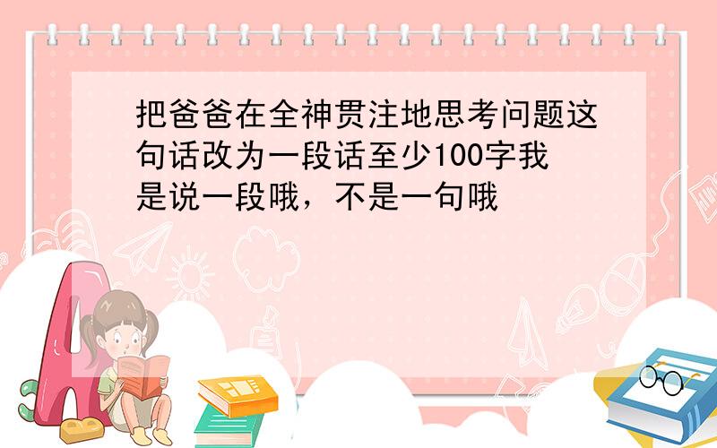 把爸爸在全神贯注地思考问题这句话改为一段话至少100字我是说一段哦，不是一句哦