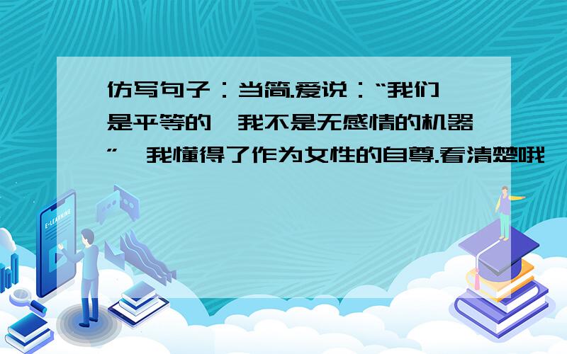 仿写句子：当简.爱说：“我们是平等的,我不是无感情的机器”,我懂得了作为女性的自尊.看清楚哦,第一是名著中,第二必须是“当XXX说过…我懂得了…”这样的句式