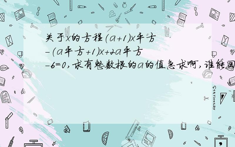 关于x的方程(a+1)x平方-(a平方+1)x+2a平方-6=0,求有整数根的a的值急求啊,谁能回答了告诉我吧!感激不尽啊!要有过程!先加20分,好的加50!